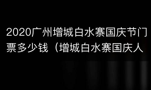 2020广州增城白水寨国庆节门票多少钱（增城白水寨国庆人多吗）