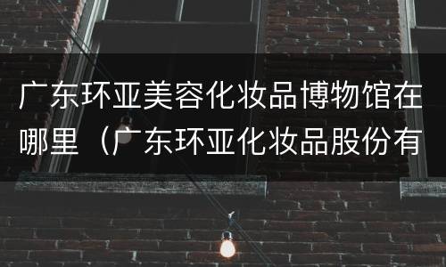 广东环亚美容化妆品博物馆在哪里（广东环亚化妆品股份有限公司）