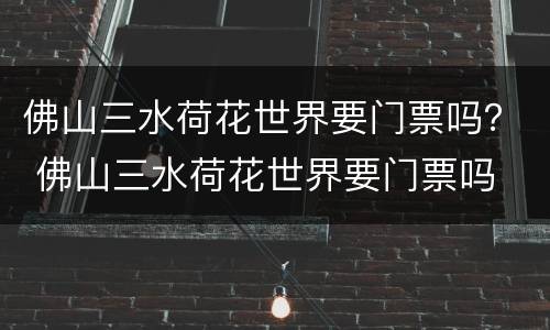 佛山三水荷花世界要门票吗？ 佛山三水荷花世界要门票吗