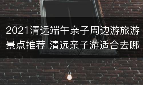 2021清远端午亲子周边游旅游景点推荐 清远亲子游适合去哪里
