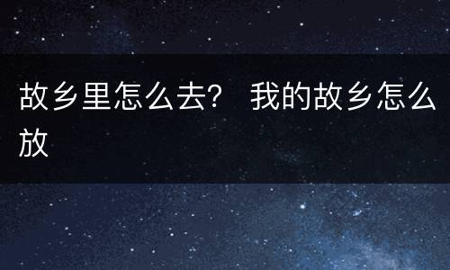 故乡里怎么去？ 我的故乡怎么放