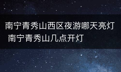 南宁青秀山西区夜游哪天亮灯 南宁青秀山几点开灯