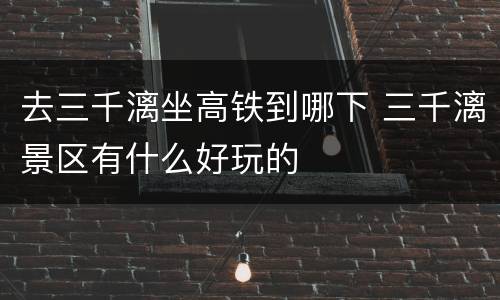 去三千漓坐高铁到哪下 三千漓景区有什么好玩的