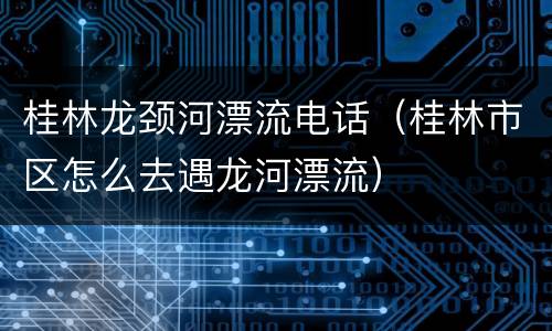 桂林龙颈河漂流电话（桂林市区怎么去遇龙河漂流）