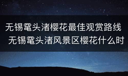 无锡鼋头渚樱花最佳观赏路线 无锡鼋头渚风景区樱花什么时候开