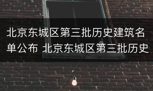 北京东城区第三批历史建筑名单公布 北京东城区第三批历史建筑名单公布了吗