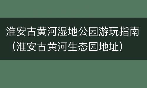 淮安古黄河湿地公园游玩指南（淮安古黄河生态园地址）