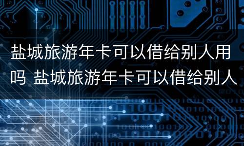 盐城旅游年卡可以借给别人用吗 盐城旅游年卡可以借给别人用吗现在
