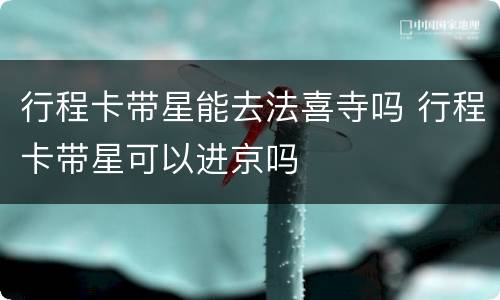 行程卡带星能去法喜寺吗 行程卡带星可以进京吗