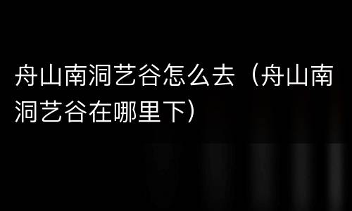 舟山南洞艺谷怎么去（舟山南洞艺谷在哪里下）