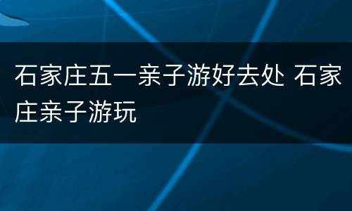 石家庄五一亲子游好去处 石家庄亲子游玩
