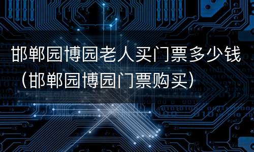 邯郸园博园老人买门票多少钱（邯郸园博园门票购买）