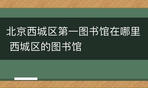 北京西城区第一图书馆在哪里 西城区的图书馆