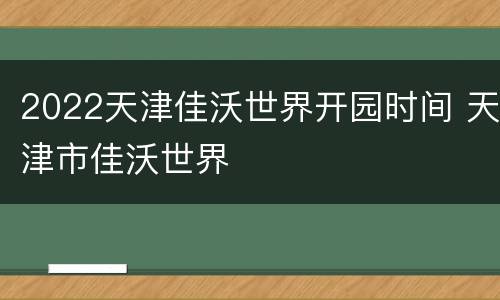2022天津佳沃世界开园时间 天津市佳沃世界