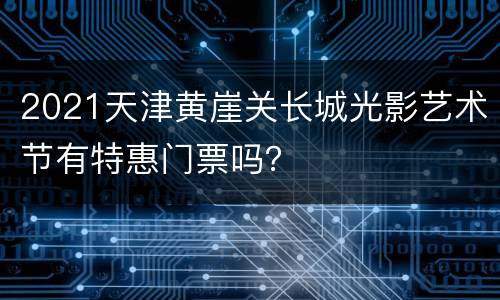 2021天津黄崖关长城光影艺术节有特惠门票吗？