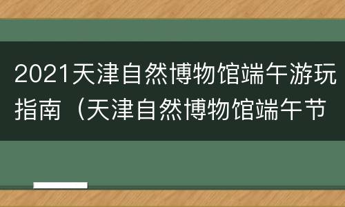 2021天津自然博物馆端午游玩指南（天津自然博物馆端午节开放吗）