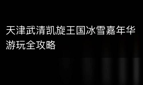 天津武清凯旋王国冰雪嘉年华游玩全攻略