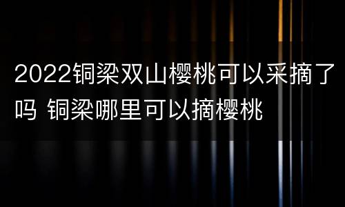 2022铜梁双山樱桃可以采摘了吗 铜梁哪里可以摘樱桃