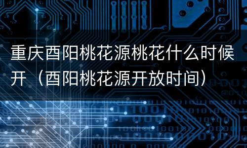 重庆酉阳桃花源桃花什么时候开（酉阳桃花源开放时间）
