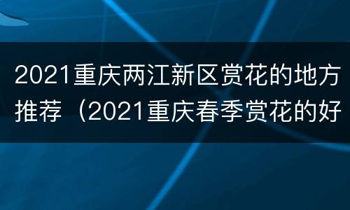 2021重庆两江新区赏花的地方推荐（2021重庆春季赏花的好地方）