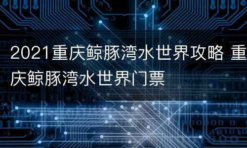 2021重庆鲸豚湾水世界攻略 重庆鲸豚湾水世界门票