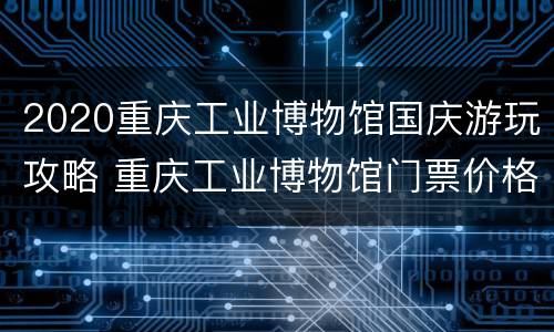 2020重庆工业博物馆国庆游玩攻略 重庆工业博物馆门票价格