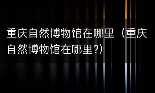 重庆自然博物馆在哪里（重庆自然博物馆在哪里?）