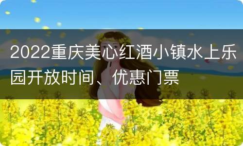 2022重庆美心红酒小镇水上乐园开放时间、优惠门票