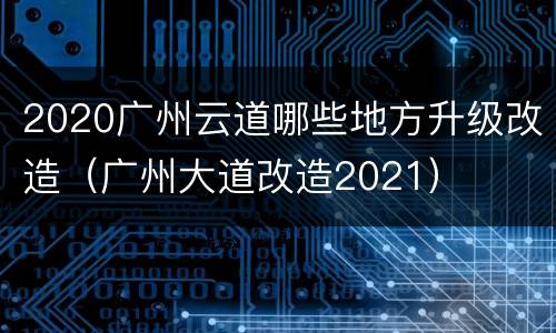 2020广州云道哪些地方升级改造（广州大道改造2021）