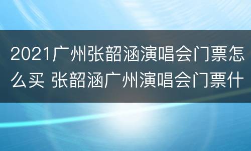2021广州张韶涵演唱会门票怎么买 张韶涵广州演唱会门票什么时候开售