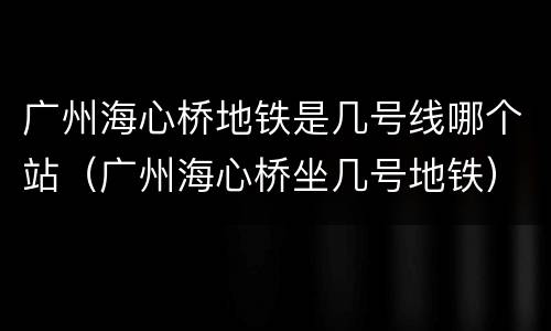 广州海心桥地铁是几号线哪个站（广州海心桥坐几号地铁）