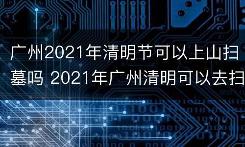 广州2021年清明节可以上山扫墓吗 2021年广州清明可以去扫墓吗
