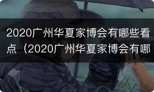2020广州华夏家博会有哪些看点（2020广州华夏家博会有哪些看点啊）