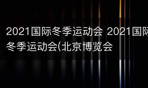2021国际冬季运动会 2021国际冬季运动会(北京博览会