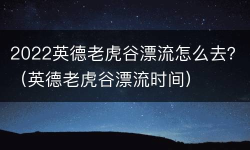 2022英德老虎谷漂流怎么去？（英德老虎谷漂流时间）