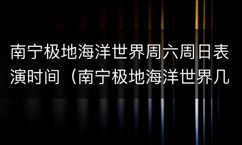 南宁极地海洋世界周六周日表演时间（南宁极地海洋世界几点开门）