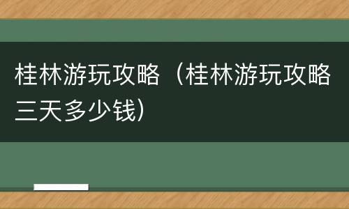 桂林游玩攻略（桂林游玩攻略三天多少钱）