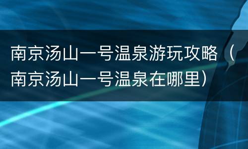 南京汤山一号温泉游玩攻略（南京汤山一号温泉在哪里）