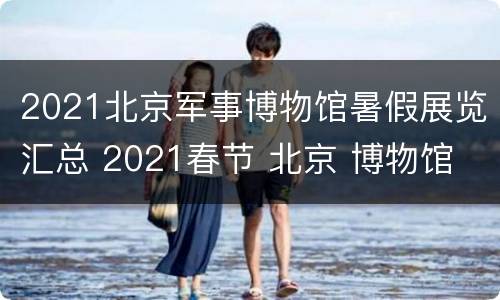 2021北京军事博物馆暑假展览汇总 2021春节 北京 博物馆
