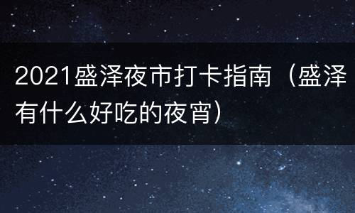 2021盛泽夜市打卡指南（盛泽有什么好吃的夜宵）