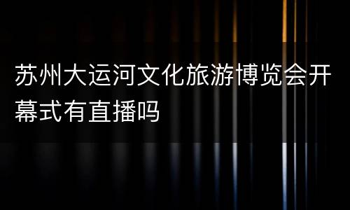 苏州大运河文化旅游博览会开幕式有直播吗