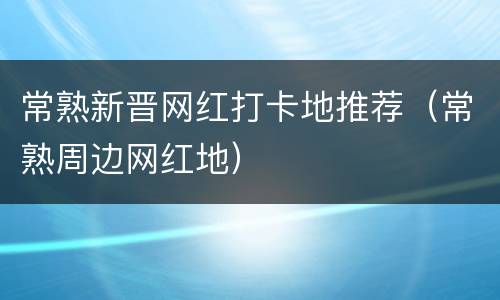 常熟新晋网红打卡地推荐（常熟周边网红地）