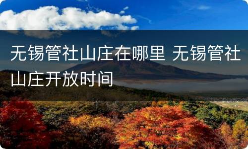 无锡管社山庄在哪里 无锡管社山庄开放时间