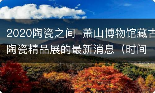 2020陶瓷之间-萧山博物馆藏古陶瓷精品展的最新消息（时间+预约方式+地址交通）