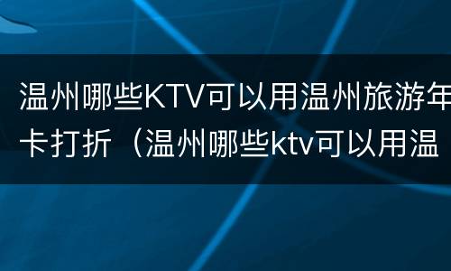 温州哪些KTV可以用温州旅游年卡打折（温州哪些ktv可以用温州旅游年卡打折的）