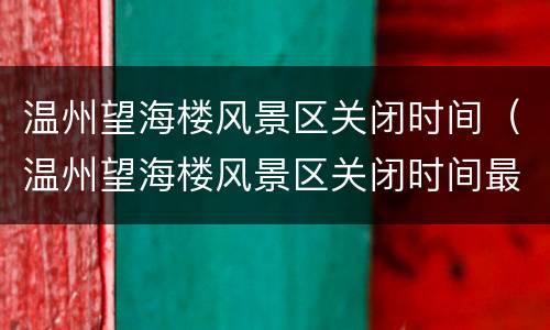 温州望海楼风景区关闭时间（温州望海楼风景区关闭时间最新消息）