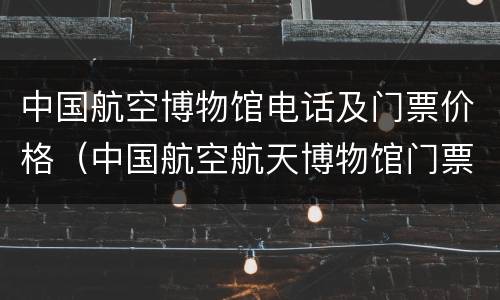 中国航空博物馆电话及门票价格（中国航空航天博物馆门票）