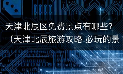 天津北辰区免费景点有哪些？（天津北辰旅游攻略 必玩的景点）