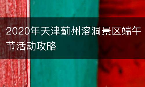 2020年天津蓟州溶洞景区端午节活动攻略