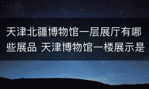 天津北疆博物馆一层展厅有哪些展品 天津博物馆一楼展示是啥